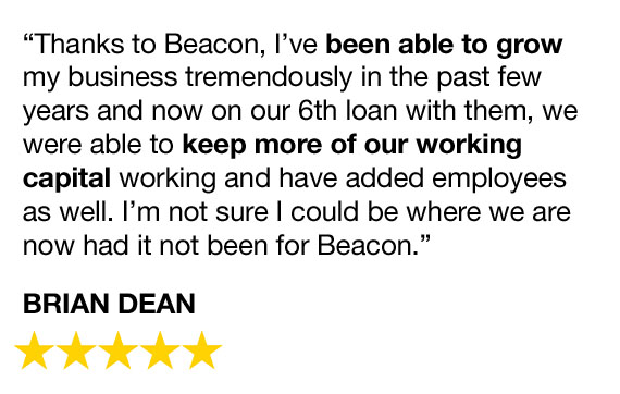 "Thanks to Beacon, I've been able to grow my business tremendously in the past few years and now on our 6th loan with them, we were able to keep more of our working capital working and have added employees as well. I'm not sure I could be wehre we are now had it not been for Beacon." - Brian Dean